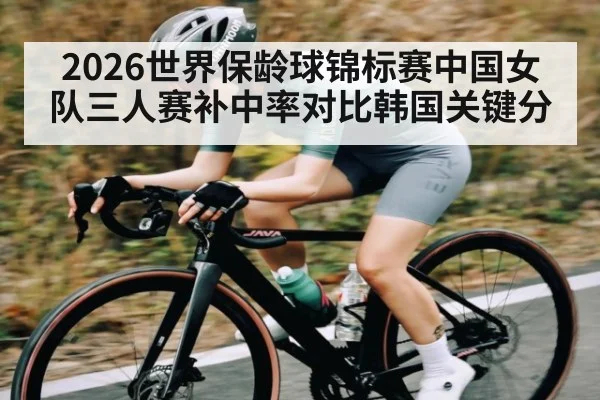 2026世界保龄球锦标赛中国女队三人赛补中率对比韩国关键分（kaiyun）